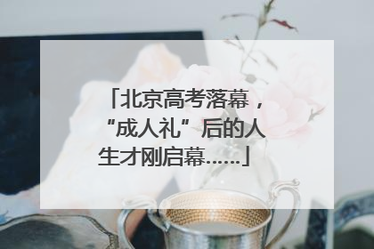北京高考落幕，“成人礼”后的人生才刚启幕……