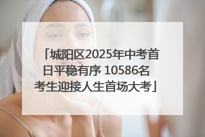 城阳区2025年中考首日平稳有序 10586名考生迎接人生首场大考