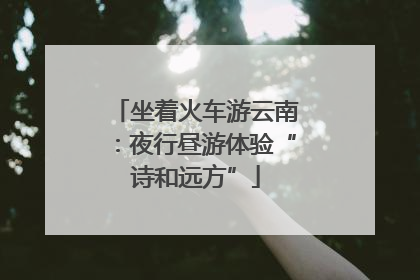 坐着火车游云南：夜行昼游体验“诗和远方”