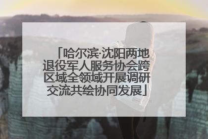 哈尔滨·沈阳两地退役军人服务协会跨区域全领域开展调研交流共绘协同发展