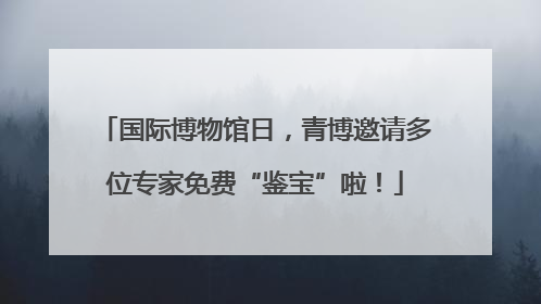 国际博物馆日，青博邀请多位专家免费“鉴宝”啦！
