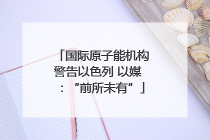 国际原子能机构警告以色列 以媒：“前所未有”