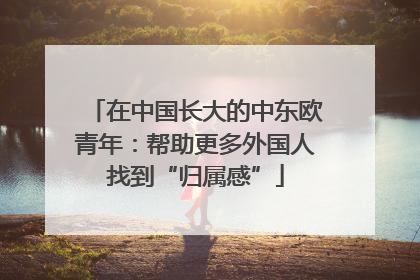 在中国长大的中东欧青年：帮助更多外国人找到“归属感”