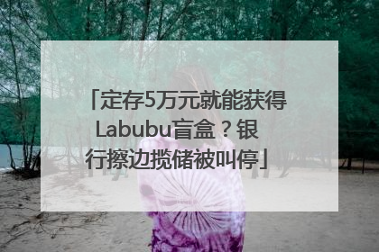 定存5万元就能获得Labubu盲盒？银行擦边揽储被叫停