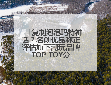 复制泡泡玛特神话？名创优品称正评估旗下潮玩品牌TOP TOY分拆上市可能性