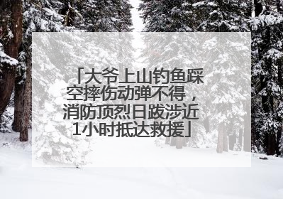 大爷上山钓鱼踩空摔伤动弹不得，消防顶烈日跋涉近1小时抵达救援