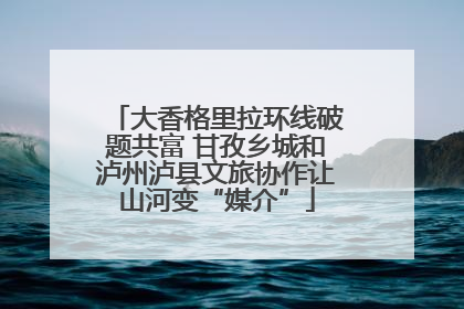 大香格里拉环线破题共富 甘孜乡城和泸州泸县文旅协作让山河变“媒介”