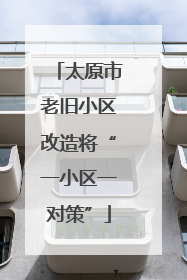 太原市老旧小区改造将“一小区一对策”
