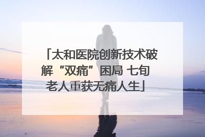 太和医院创新技术破解“双痛”困局 七旬老人重获无痛人生
