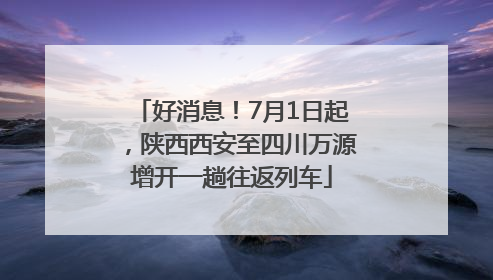 好消息！7月1日起，陕西西安至四川万源增开一趟往返列车