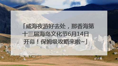 威海夜游好去处，那香海第十三届海岛文化节6月14日开幕！保姆级攻略来啦~
