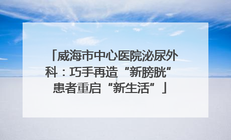 威海市中心医院泌尿外科：巧手再造“新膀胱” 患者重启“新生活”