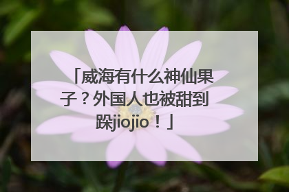 威海有什么神仙果子？外国人也被甜到跺jiojio！
