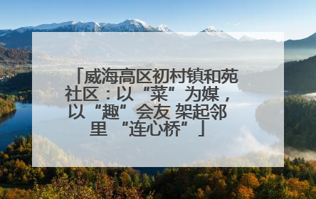 威海高区初村镇和苑社区：以“菜”为媒，以“趣”会友 架起邻里 “连心桥”