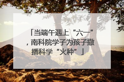 当端午遇上“六一”，南科院学子为孩子撒播科学“火种”