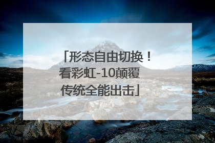 形态自由切换！看彩虹-10颠覆传统全能出击