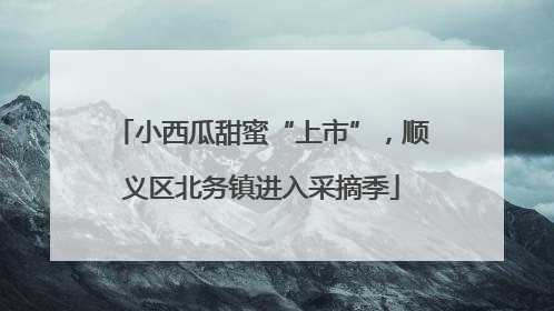 小西瓜甜蜜“上市”，顺义区北务镇进入采摘季