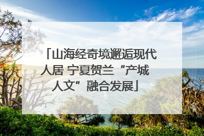 山海经奇境邂逅现代人居 宁夏贺兰“产城人文”融合发展