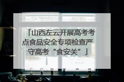 山西左云开展高考考点食品安全专项检查严守高考“食安关”