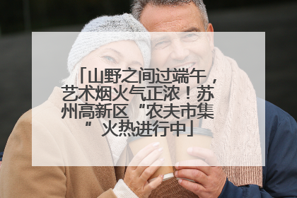 山野之间过端午，艺术烟火气正浓！苏州高新区“农夫市集”火热进行中