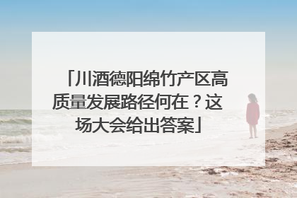 川酒德阳绵竹产区高质量发展路径何在？这场大会给出答案