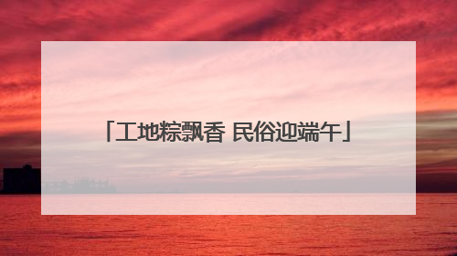 工地粽飘香 民俗迎端午