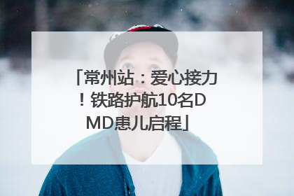 常州站：爱心接力！铁路护航10名DMD患儿启程
