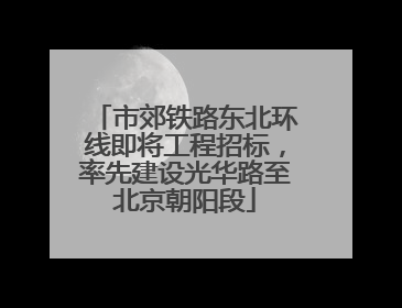 市郊铁路东北环线即将工程招标，率先建设光华路至北京朝阳段