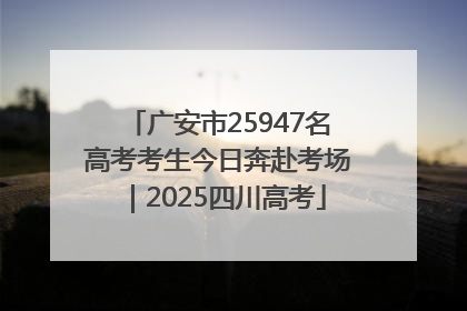 广安市25947名高考考生今日奔赴考场｜2025四川高考