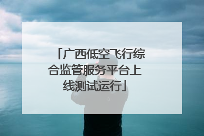 广西低空飞行综合监管服务平台上线测试运行