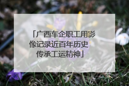广西车企职工用影像记录近百年历史 传承工运精神