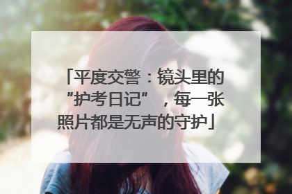 平度交警：镜头里的“护考日记”，每一张照片都是无声的守护