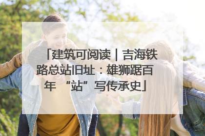 建筑可阅读｜吉海铁路总站旧址：雄狮踞百年 “站”写传承史