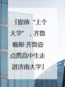 提前“上个大学”，齐鲁晚报·齐鲁壹点携高中生走进济南大学