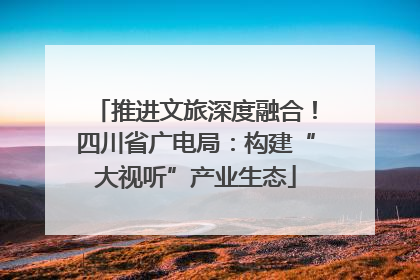 推进文旅深度融合！四川省广电局：构建“大视听”产业生态