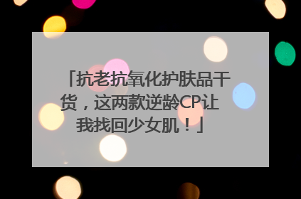 抗老抗氧化护肤品干货，这两款逆龄CP让我找回少女肌！