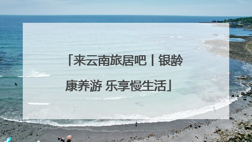 来云南旅居吧丨银龄康养游 乐享慢生活
