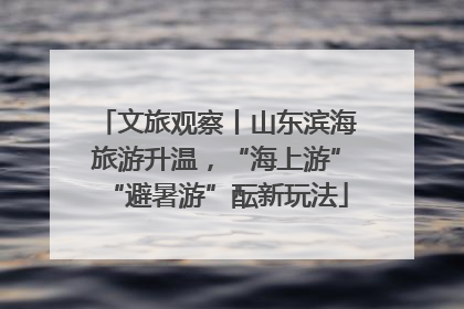 文旅观察丨山东滨海旅游升温，“海上游”“避暑游”酝新玩法