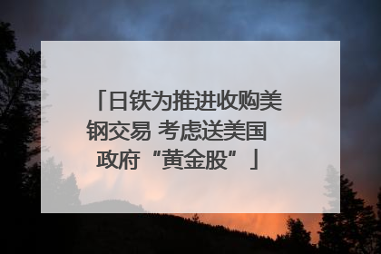 日铁为推进收购美钢交易 考虑送美国政府“黄金股”