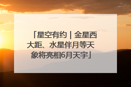 星空有约｜金星西大距、水星伴月等天象将亮相6月天宇