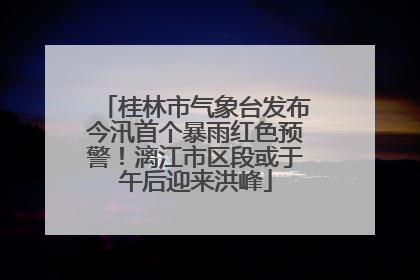 桂林市气象台发布今汛首个暴雨红色预警！漓江市区段或于午后迎来洪峰