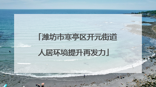 潍坊市寒亭区开元街道人居环境提升再发力