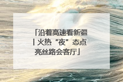 沿着高速看新疆丨火热“夜”态点亮丝路会客厅