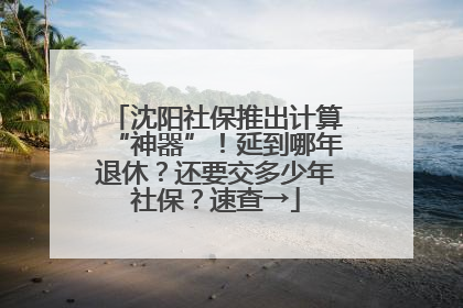 沈阳社保推出计算“神器”！延到哪年退休？还要交多少年社保？速查→