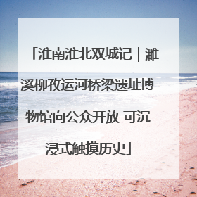 淮南淮北双城记｜濉溪柳孜运河桥梁遗址博物馆向公众开放 可沉浸式触摸历史