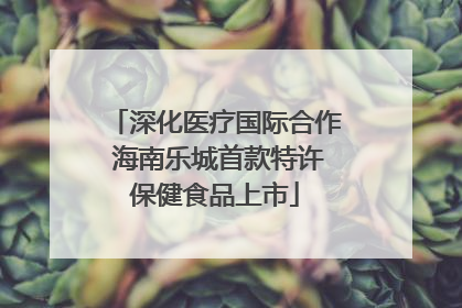 深化医疗国际合作 海南乐城首款特许保健食品上市