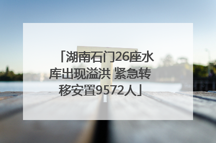 湖南石门26座水库出现溢洪 紧急转移安置9572人