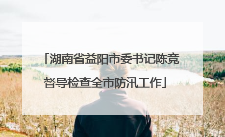 湖南省益阳市委书记陈竞督导检查全市防汛工作