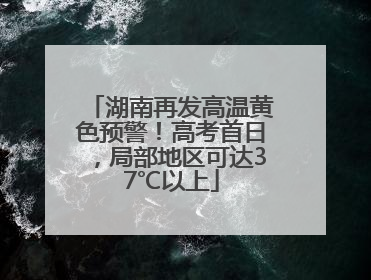 湖南再发高温黄色预警！高考首日，局部地区可达37℃以上