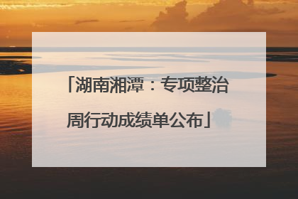 湖南湘潭：专项整治周行动成绩单公布